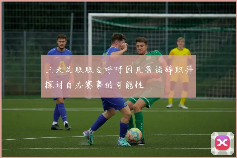 三大足联联合呼吁因凡蒂诺辞职并探讨自办赛事的可能性