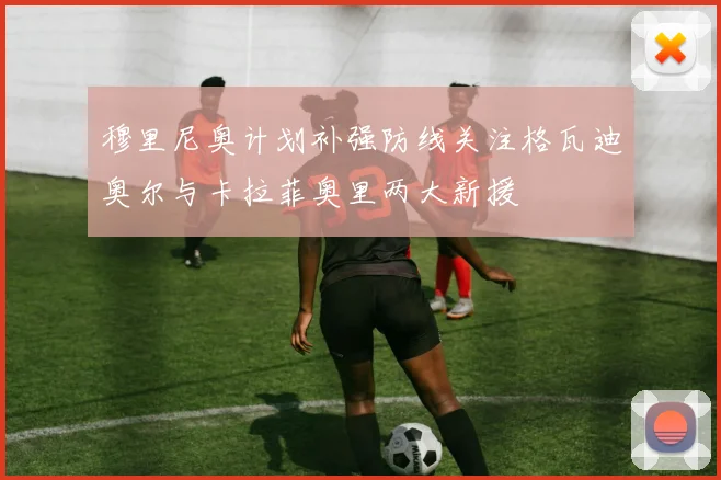 穆里尼奥计划补强防线关注格瓦迪奥尔与卡拉菲奥里两大新援