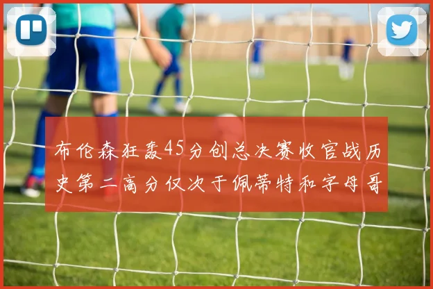 布伦森狂轰45分创总决赛收官战历史第二高分仅次于佩蒂特和字母哥