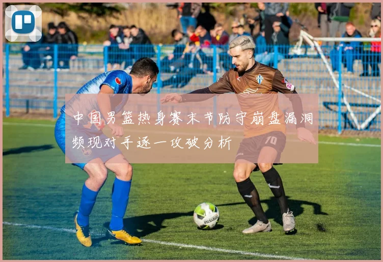 中国男篮热身赛末节防守崩盘漏洞频现对手逐一攻破分析