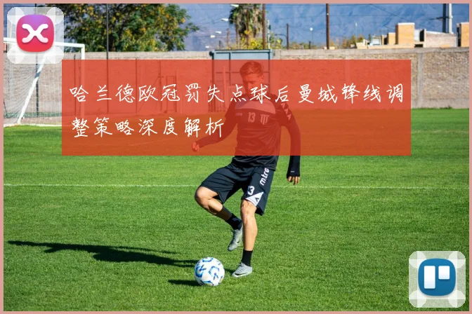 哈兰德欧冠罚失点球后曼城锋线调整策略深度解析