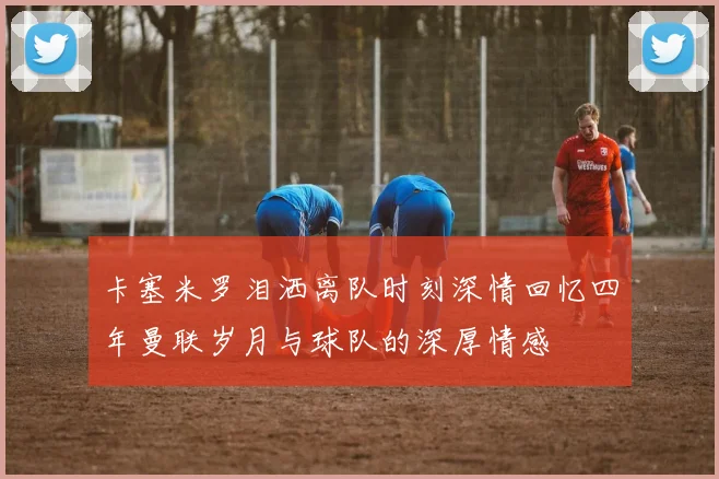 卡塞米罗泪洒离队时刻深情回忆四年曼联岁月与球队的深厚情感