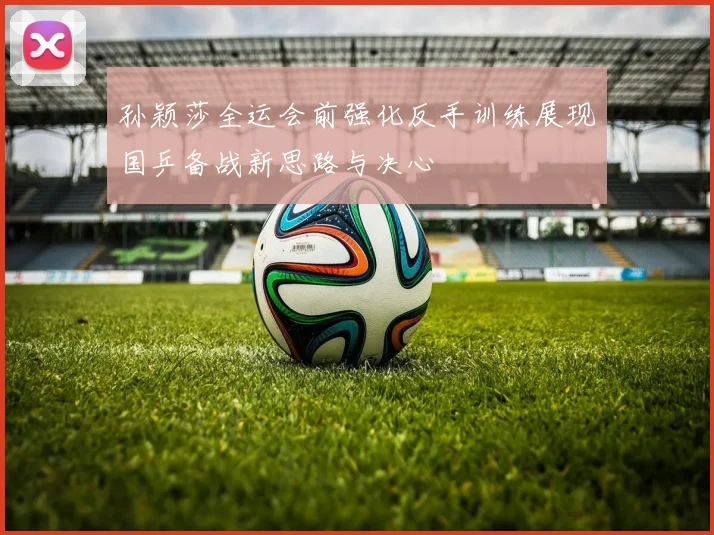 孙颖莎全运会前强化反手训练展现国乒备战新思路与决心