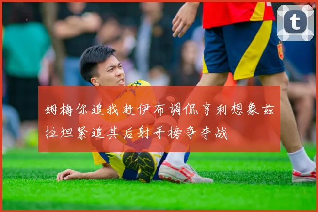 姆梅你追我赶伊布调侃亨利想象兹拉坦紧追其后射手榜争夺战