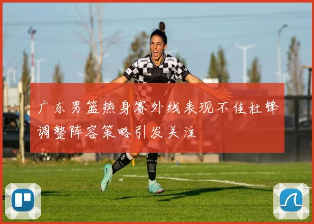 广东男篮热身赛外线表现不佳杜锋调整阵容策略引发关注