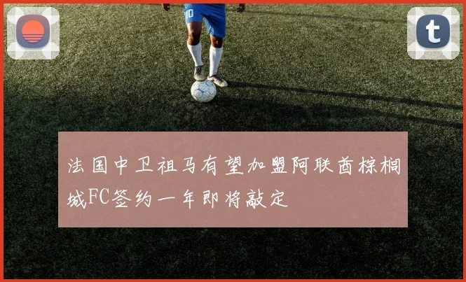 法国中卫祖马有望加盟阿联酋棕榈城FC签约一年即将敲定