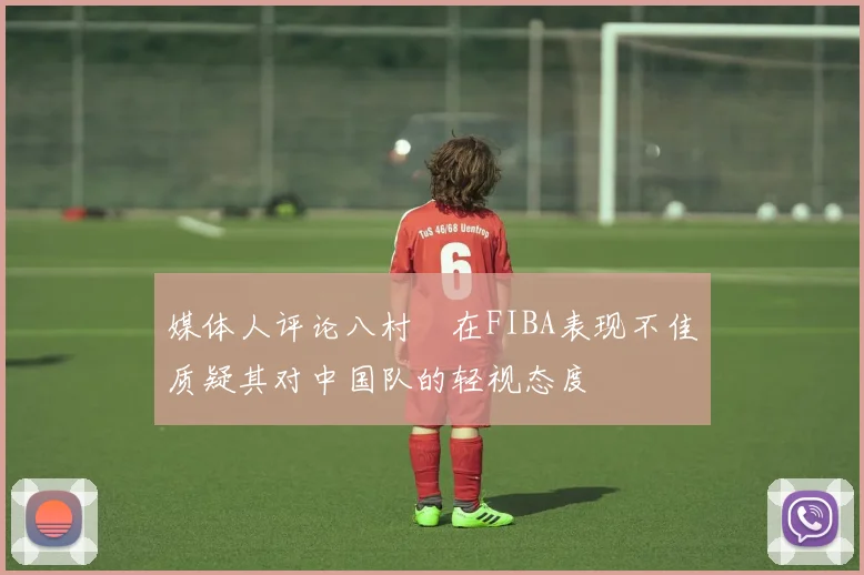 媒体人评论八村塁在FIBA表现不佳质疑其对中国队的轻视态度