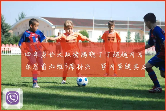 四年身价大跌榜揭晓丁丁超越内马尔居首加维B席孙兴慜萨内紧随其后
