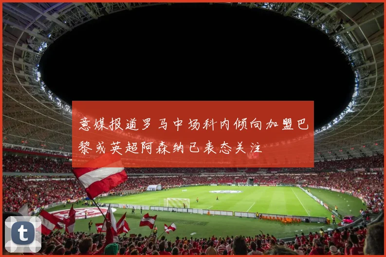 意媒报道罗马中场科内倾向加盟巴黎或英超阿森纳已表态关注