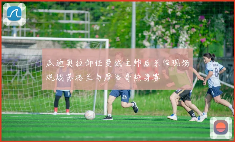 瓜迪奥拉卸任曼城主帅后亲临现场观战苏格兰与摩洛哥热身赛