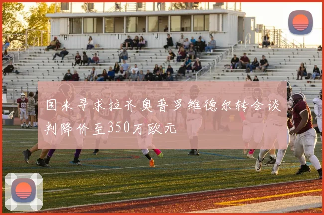 国米寻求拉齐奥普罗维德尔转会谈判降价至350万欧元