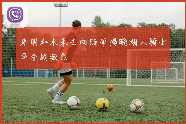 库明加未来去向赔率揭晓湖人骑士争夺战激烈