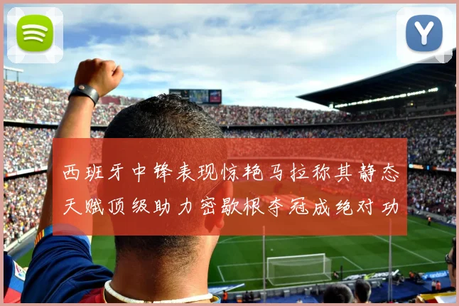 西班牙中锋表现惊艳马拉称其静态天赋顶级助力密歇根夺冠成绝对功臣