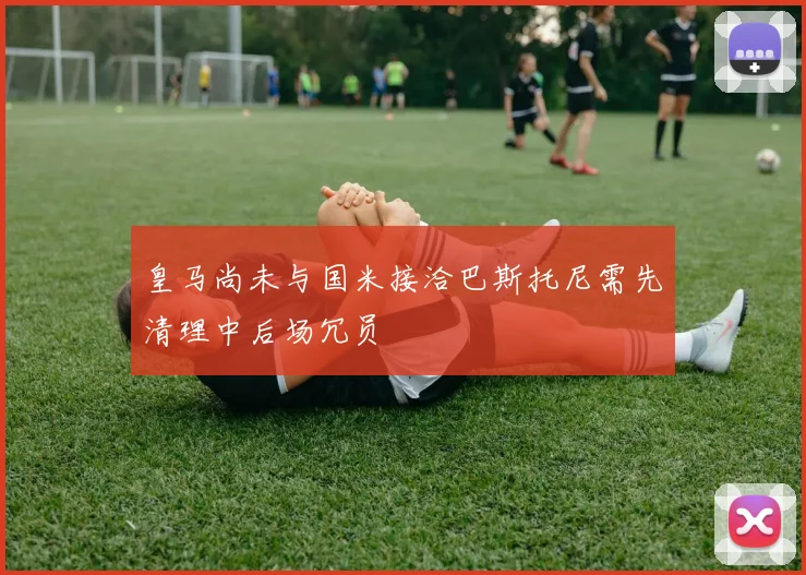 皇马尚未与国米接洽巴斯托尼需先清理中后场冗员