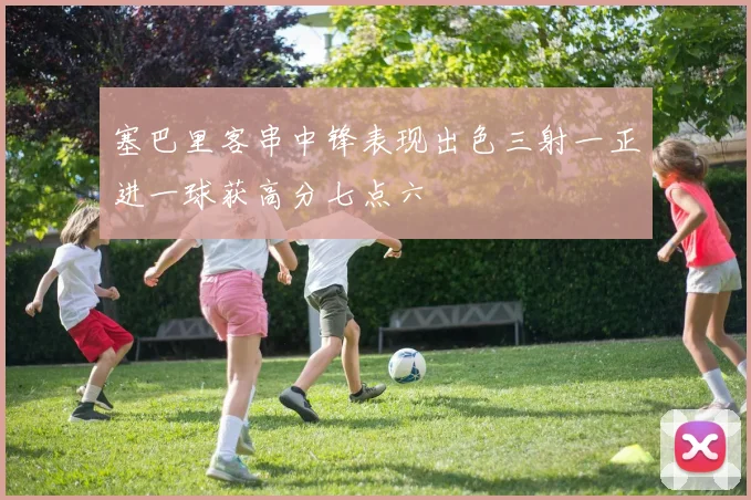 塞巴里客串中锋表现出色三射一正进一球获高分七点六