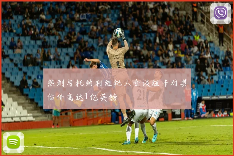 热刺与托纳利经纪人会谈纽卡对其估价高达1亿英镑