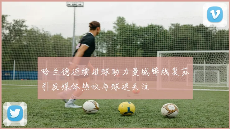 哈兰德连续进球助力曼城锋线复苏引发媒体热议与球迷关注