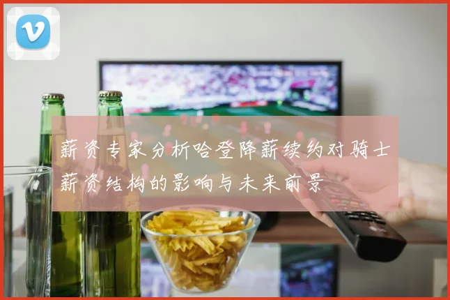 薪资专家分析哈登降薪续约对骑士薪资结构的影响与未来前景