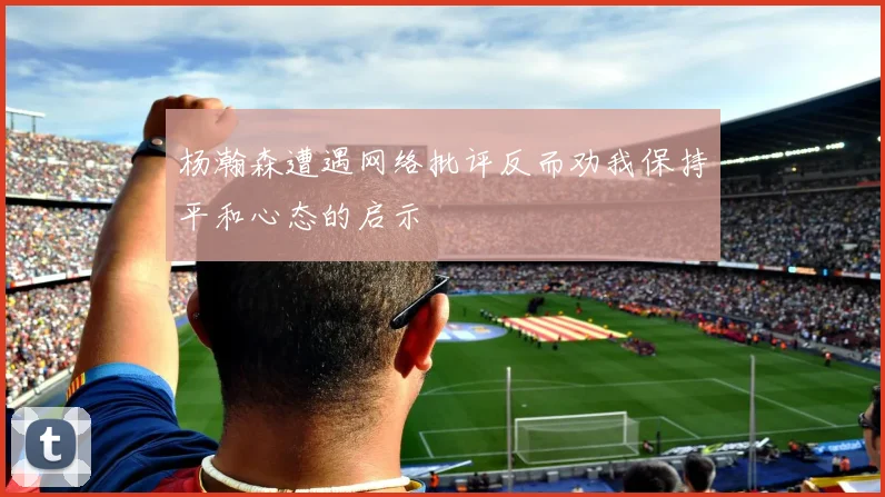 杨瀚森遭遇网络批评反而劝我保持平和心态的启示